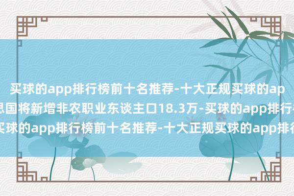买球的app排行榜前十名推荐-十大正规买球的app排行榜推荐上月好意思国将新增非农职业东谈主口18.3万-买球的app排行榜前十名推荐-十大正规买球的app排行榜推荐