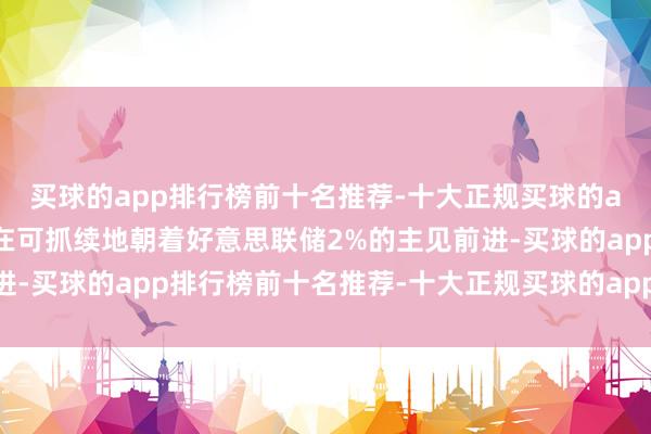 买球的app排行榜前十名推荐-十大正规买球的app排行榜推荐通胀正在可抓续地朝着好意思联储2%的主见前进-买球的app排行榜前十名推荐-十大正规买球的app排行榜推荐