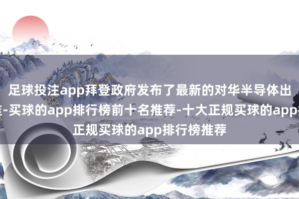 足球投注app拜登政府发布了最新的对华半导体出口管束标准-买球的app排行榜前十名推荐-十大正规买球的app排行榜推荐