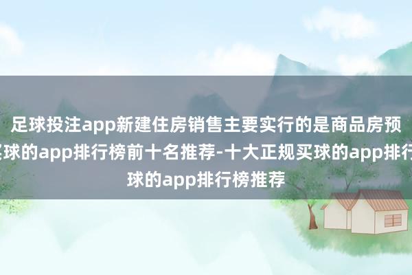 足球投注app新建住房销售主要实行的是商品房预售制-买球的app排行榜前十名推荐-十大正规买球的app排行榜推荐