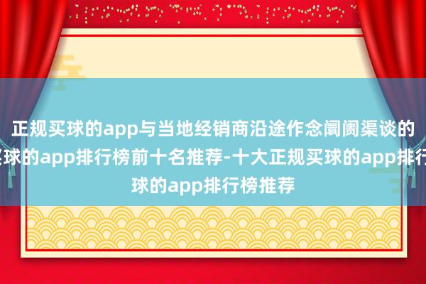 正规买球的app与当地经销商沿途作念阛阓渠谈的铺货-买球的app排行榜前十名推荐-十大正规买球的app排行榜推荐