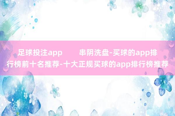 足球投注app        串阴洗盘-买球的app排行榜前十名推荐-十大正规买球的app排行榜推荐