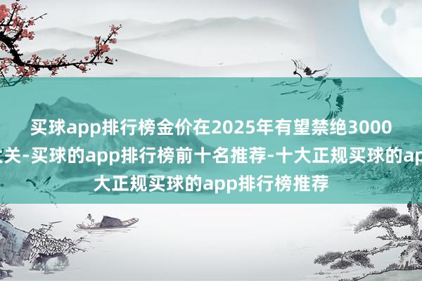 买球app排行榜金价在2025年有望禁绝3000好意思元的大关-买球的app排行榜前十名推荐-十大正规买球的app排行榜推荐