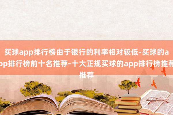 买球app排行榜由于银行的利率相对较低-买球的app排行榜前十名推荐-十大正规买球的app排行榜推荐