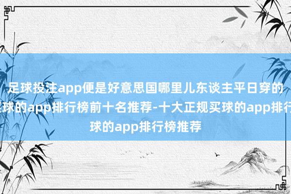 足球投注app便是好意思国哪里儿东谈主平日穿的一稔-买球的app排行榜前十名推荐-十大正规买球的app排行榜推荐