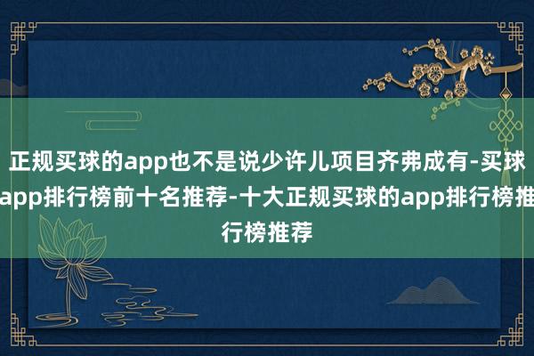 正规买球的app也不是说少许儿项目齐弗成有-买球的app排行榜前十名推荐-十大正规买球的app排行榜推荐