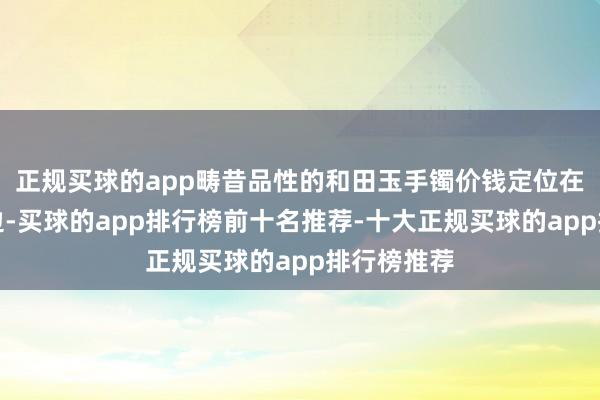 正规买球的app畴昔品性的和田玉手镯价钱定位在几千元傍边-买球的app排行榜前十名推荐-十大正规买球的app排行榜推荐
