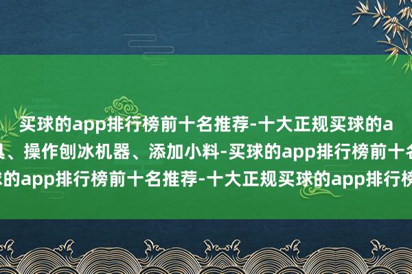 买球的app排行榜前十名推荐-十大正规买球的app排行榜推荐从取餐具、操作刨冰机器、添加小料-买球的app排行榜前十名推荐-十大正规买球的app排行榜推荐