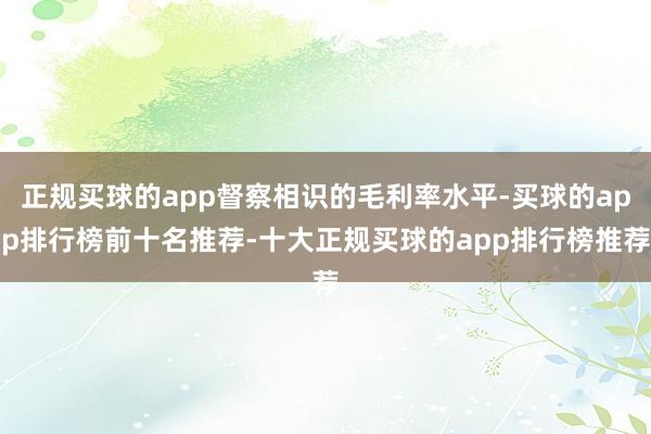 正规买球的app督察相识的毛利率水平-买球的app排行榜前十名推荐-十大正规买球的app排行榜推荐