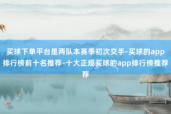 买球下单平台是两队本赛季初次交手-买球的app排行榜前十名推荐-十大正规买球的app排行榜推荐