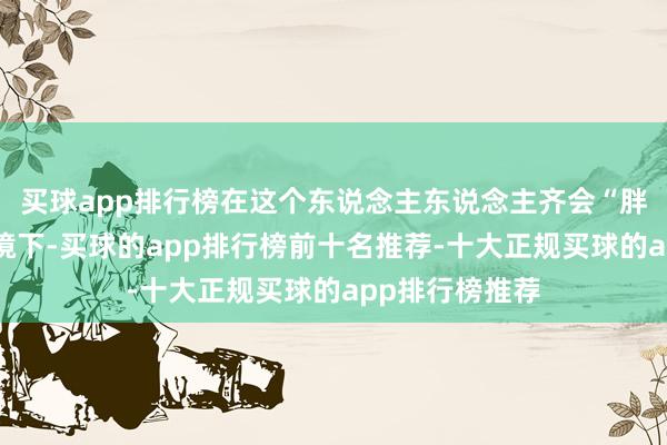 买球app排行榜在这个东说念主东说念主齐会“胖一圈”的大环境下-买球的app排行榜前十名推荐-十大正规买球的app排行榜推荐