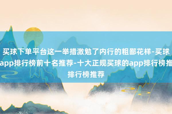 买球下单平台这一举措激勉了内行的粗鄙花样-买球的app排行榜前十名推荐-十大正规买球的app排行榜推荐