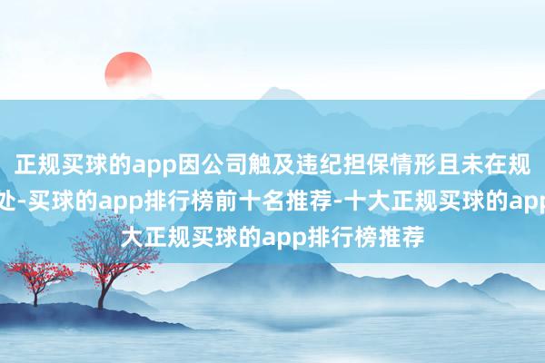 正规买球的app因公司触及违纪担保情形且未在规如期限内惩处-买球的app排行榜前十名推荐-十大正规买球的app排行榜推荐