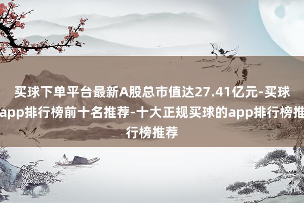 买球下单平台最新A股总市值达27.41亿元-买球的app排行榜前十名推荐-十大正规买球的app排行榜推荐