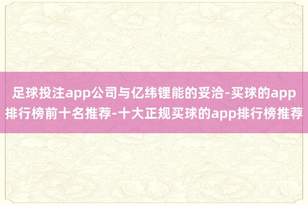足球投注app公司与亿纬锂能的妥洽-买球的app排行榜前十名推荐-十大正规买球的app排行榜推荐
