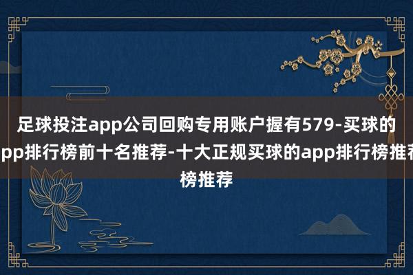 足球投注app公司回购专用账户握有579-买球的app排行榜前十名推荐-十大正规买球的app排行榜推荐