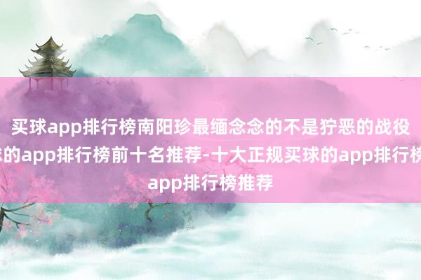 买球app排行榜南阳珍最缅念念的不是狞恶的战役-买球的app排行榜前十名推荐-十大正规买球的app排行榜推荐
