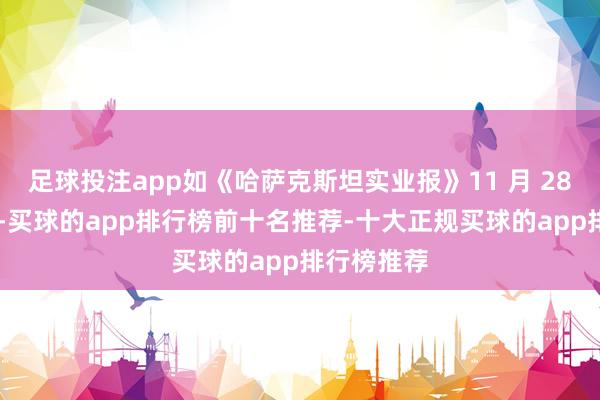 足球投注app如《哈萨克斯坦实业报》11 月 28 日见原到-买球的app排行榜前十名推荐-十大正规买球的app排行榜推荐