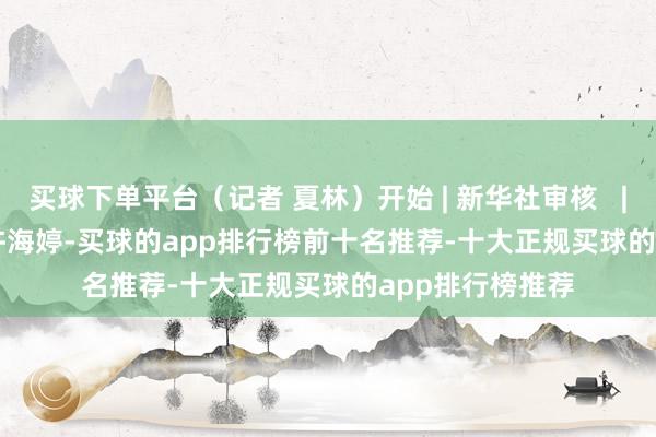买球下单平台（记者 夏林）开始 | 新华社审核   | 陈鹏剪辑   |   许海婷-买球的app排行榜前十名推荐-十大正规买球的app排行榜推荐