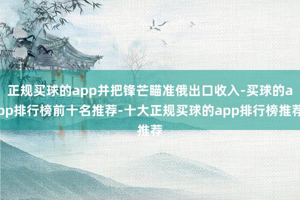 正规买球的app并把锋芒瞄准俄出口收入-买球的app排行榜前十名推荐-十大正规买球的app排行榜推荐