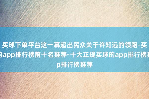 买球下单平台这一幕超出民众关于许知远的领路-买球的app排行榜前十名推荐-十大正规买球的app排行榜推荐