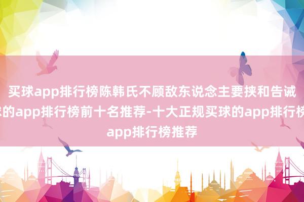 买球app排行榜陈韩氏不顾敌东说念主要挟和告诫-买球的app排行榜前十名推荐-十大正规买球的app排行榜推荐