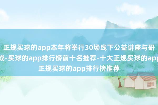 正规买球的app本年将举行30场线下公益讲座与研究作事等看成-买球的app排行榜前十名推荐-十大正规买球的app排行榜推荐