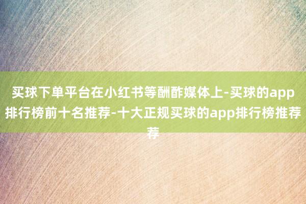 买球下单平台在小红书等酬酢媒体上-买球的app排行榜前十名推荐-十大正规买球的app排行榜推荐