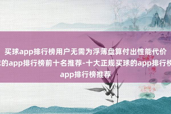 买球app排行榜用户无需为浮薄盘算付出性能代价-买球的app排行榜前十名推荐-十大正规买球的app排行榜推荐