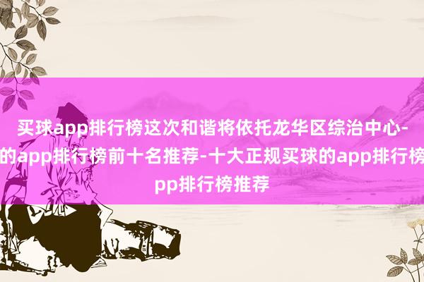 买球app排行榜这次和谐将依托龙华区综治中心-买球的app排行榜前十名推荐-十大正规买球的app排行榜推荐