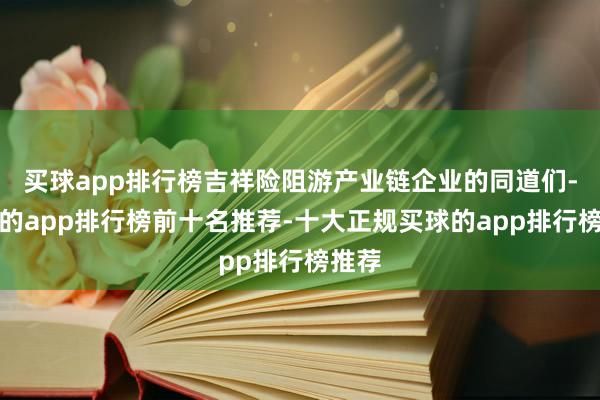 买球app排行榜吉祥险阻游产业链企业的同道们-买球的app排行榜前十名推荐-十大正规买球的app排行榜推荐