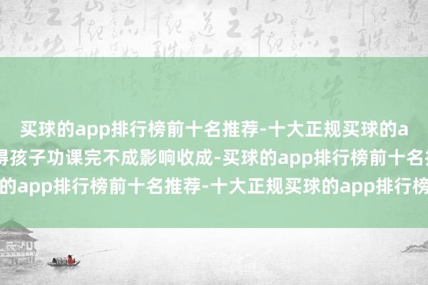 买球的app排行榜前十名推荐-十大正规买球的app排行榜推荐家长觉得孩子功课完不成影响收成-买球的app排行榜前十名推荐-十大正规买球的app排行榜推荐