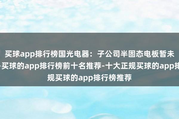 买球app排行榜国光电器：子公司半固态电板暂未结束量产-买球的app排行榜前十名推荐-十大正规买球的app排行榜推荐