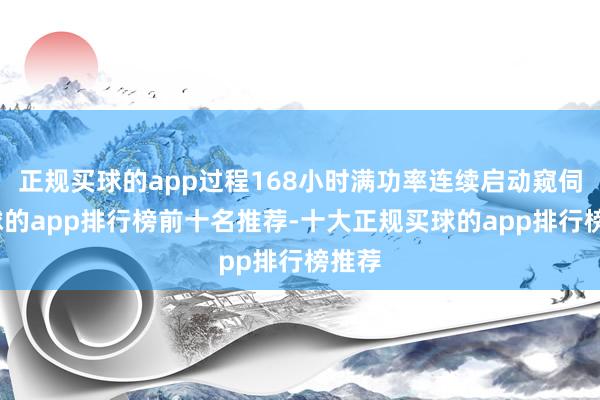 正规买球的app过程168小时满功率连续启动窥伺-买球的app排行榜前十名推荐-十大正规买球的app排行榜推荐
