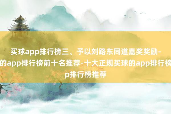 买球app排行榜　　三、予以刘路东同道嘉奖奖励-买球的app排行榜前十名推荐-十大正规买球的app排行榜推荐