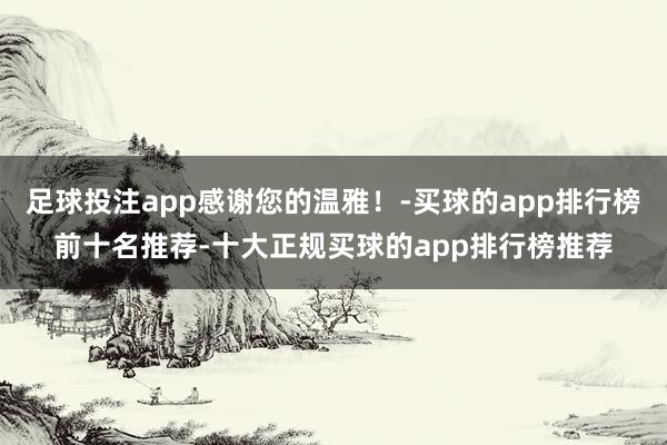 足球投注app感谢您的温雅！-买球的app排行榜前十名推荐-十大正规买球的app排行榜推荐