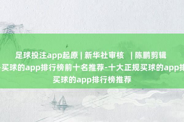 足球投注app起原 | 新华社审核   | 陈鹏剪辑   | 郭庆娜-买球的app排行榜前十名推荐-十大正规买球的app排行榜推荐
