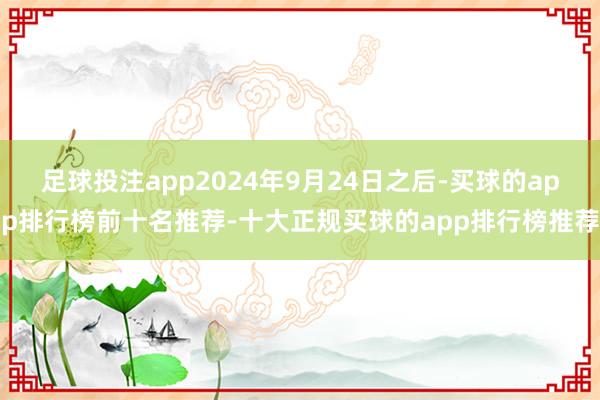 足球投注app2024年9月24日之后-买球的app排行榜前十名推荐-十大正规买球的app排行榜推荐