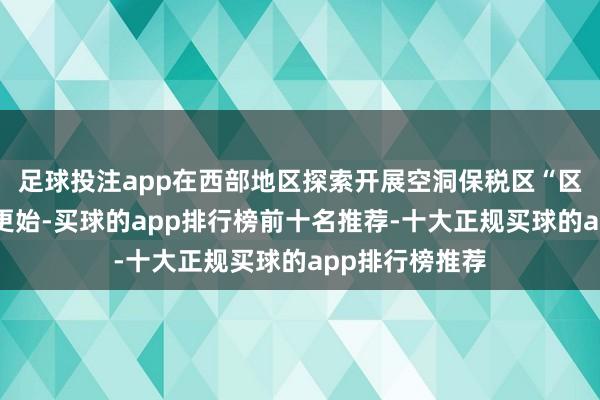 足球投注app在西部地区探索开展空洞保税区“区港一体化”等更始-买球的app排行榜前十名推荐-十大正规买球的app排行榜推荐