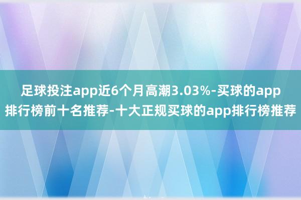 足球投注app近6个月高潮3.03%-买球的app排行榜前十名推荐-十大正规买球的app排行榜推荐