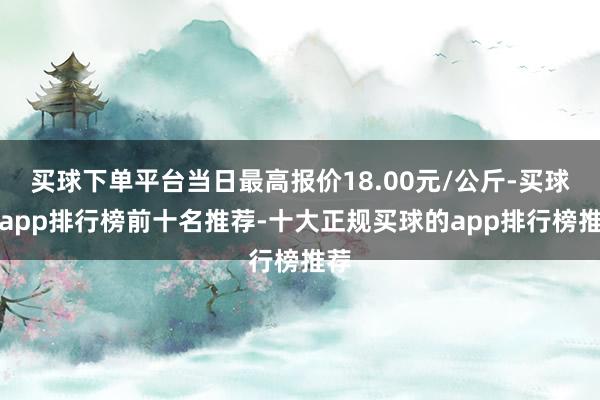 买球下单平台当日最高报价18.00元/公斤-买球的app排行榜前十名推荐-十大正规买球的app排行榜推荐