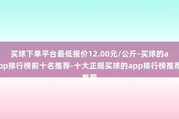 买球下单平台最低报价12.00元/公斤-买球的app排行榜前十名推荐-十大正规买球的app排行榜推荐