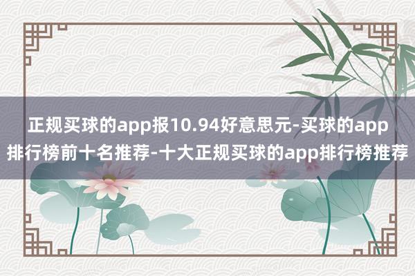 正规买球的app报10.94好意思元-买球的app排行榜前十名推荐-十大正规买球的app排行榜推荐