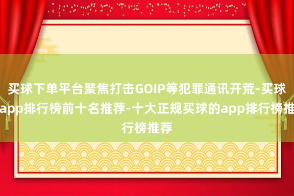 买球下单平台聚焦打击GOIP等犯罪通讯开荒-买球的app排行榜前十名推荐-十大正规买球的app排行榜推荐