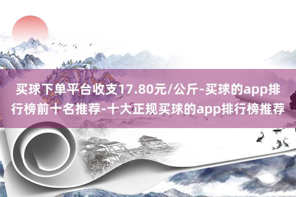 买球下单平台收支17.80元/公斤-买球的app排行榜前十名推荐-十大正规买球的app排行榜推荐