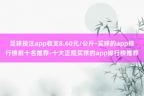 足球投注app收支8.60元/公斤-买球的app排行榜前十名推荐-十大正规买球的app排行榜推荐