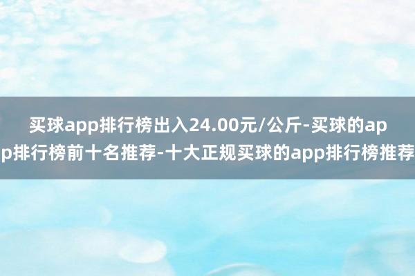 买球app排行榜出入24.00元/公斤-买球的app排行榜前十名推荐-十大正规买球的app排行榜推荐