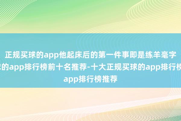 正规买球的app他起床后的第一件事即是练羊毫字-买球的app排行榜前十名推荐-十大正规买球的app排行榜推荐
