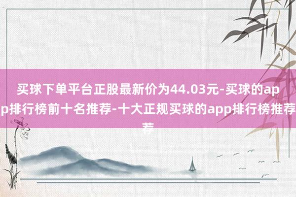 买球下单平台正股最新价为44.03元-买球的app排行榜前十名推荐-十大正规买球的app排行榜推荐