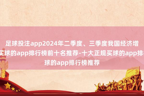 足球投注app2024年二季度、三季度我国经济增速放缓-买球的app排行榜前十名推荐-十大正规买球的app排行榜推荐